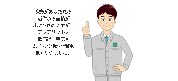 臭気があったため近隣から苦情が出ていたのですが、アクアリフトを散布後、臭気もなくなり池の水質も良くなりました。