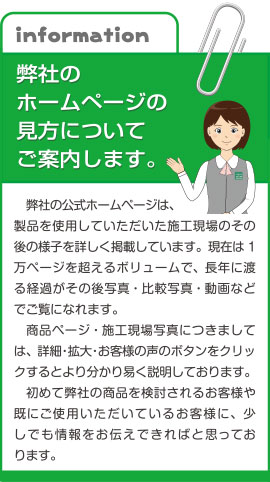 弊社の公式ホームページは、製品を使用していただいた施工現場のその後の様子を詳しく掲載しています。現在は１万ページを超えるボリュームで、長年に渡る経過がその後写真・比較写真・動画などでご覧になれます。